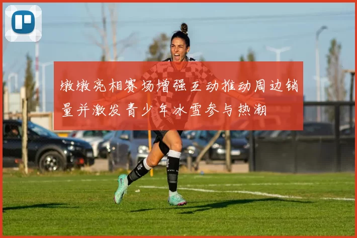 墩墩亮相赛场增强互动推动周边销量并激发青少年冰雪参与热潮