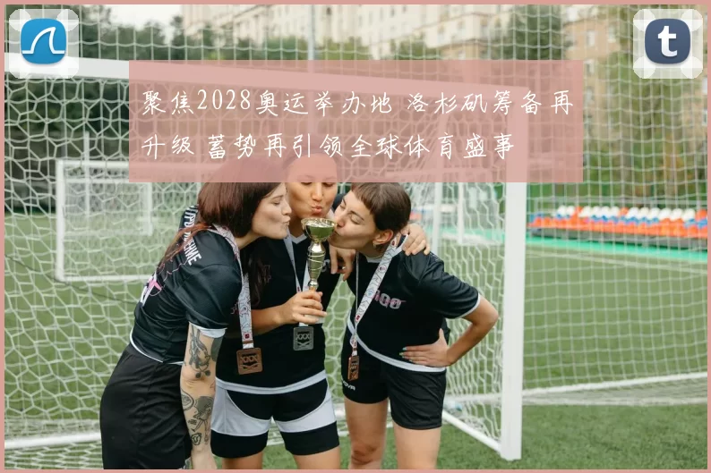 聚焦2028奥运举办地 洛杉矶筹备再升级 蓄势再引领全球体育盛事