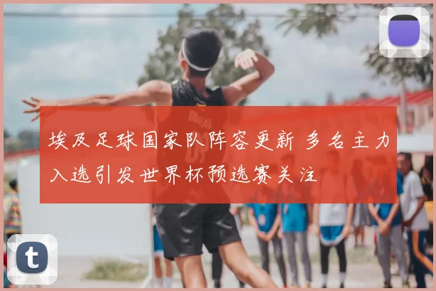 埃及足球国家队阵容更新 多名主力入选引发世界杯预选赛关注