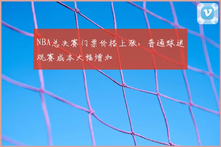 NBA总决赛门票价格上涨，普通球迷观赛成本大幅增加