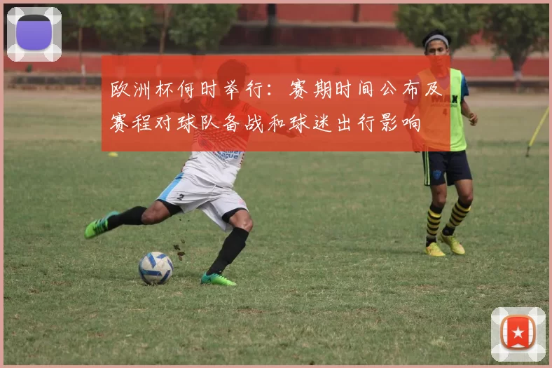 欧洲杯何时举行：赛期时间公布及赛程对球队备战和球迷出行影响