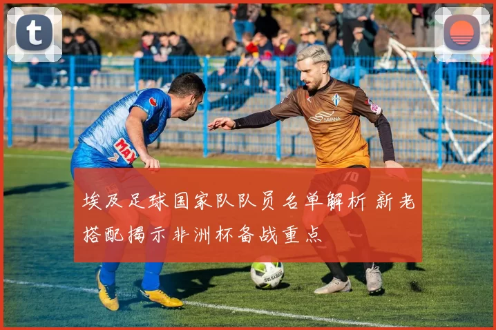 埃及足球国家队队员名单解析 新老搭配揭示非洲杯备战重点
