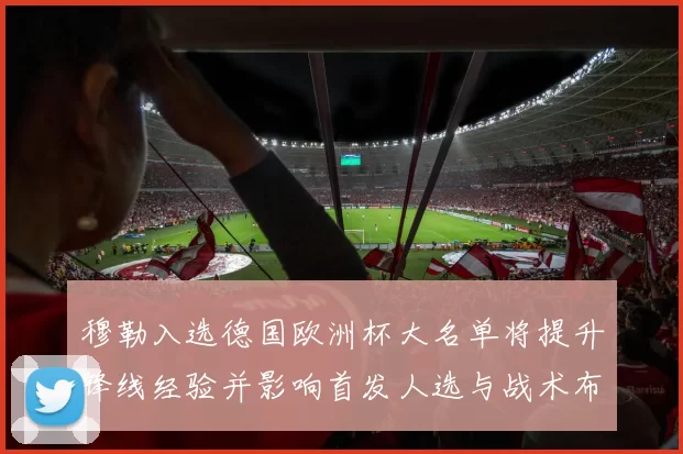穆勒入选德国欧洲杯大名单将提升锋线经验并影响首发人选与战术布局