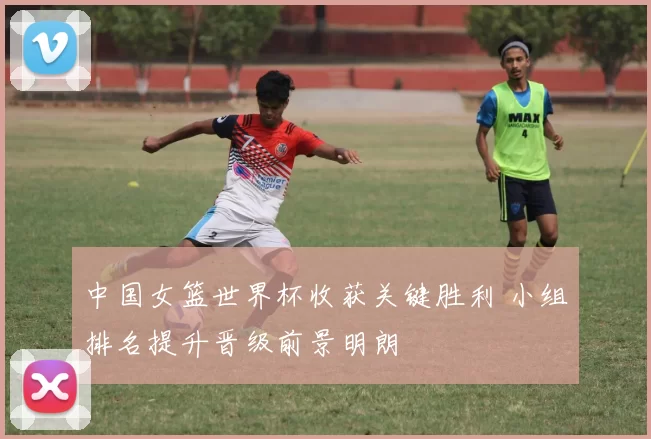 中国女篮世界杯收获关键胜利 小组排名提升晋级前景明朗