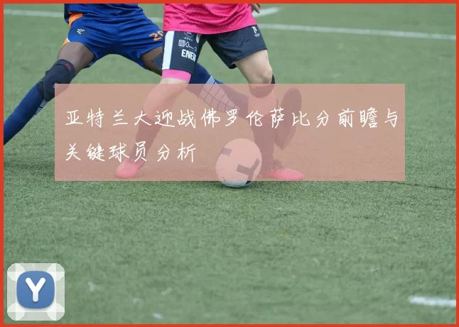 亚特兰大迎战佛罗伦萨比分前瞻与关键球员分析