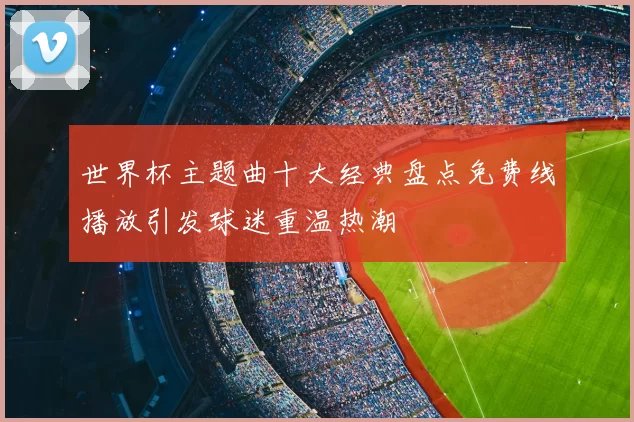 世界杯主题曲十大经典盘点免费线播放引发球迷重温热潮