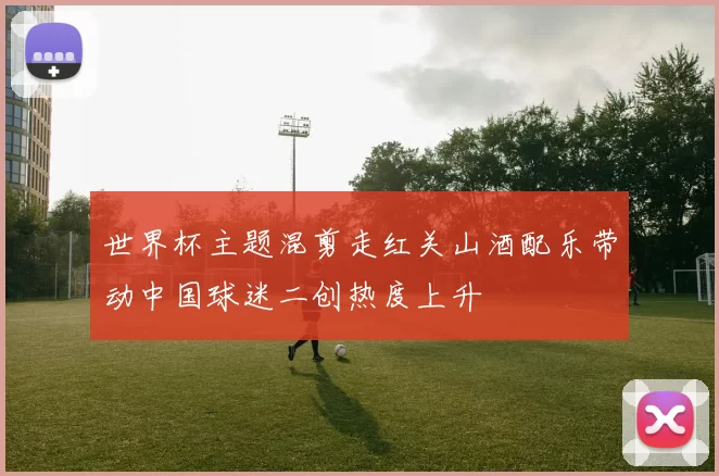 世界杯主题混剪走红关山酒配乐带动中国球迷二创热度上升
