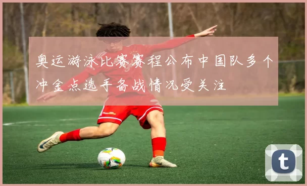 奥运游泳比赛赛程公布中国队多个冲金点选手备战情况受关注