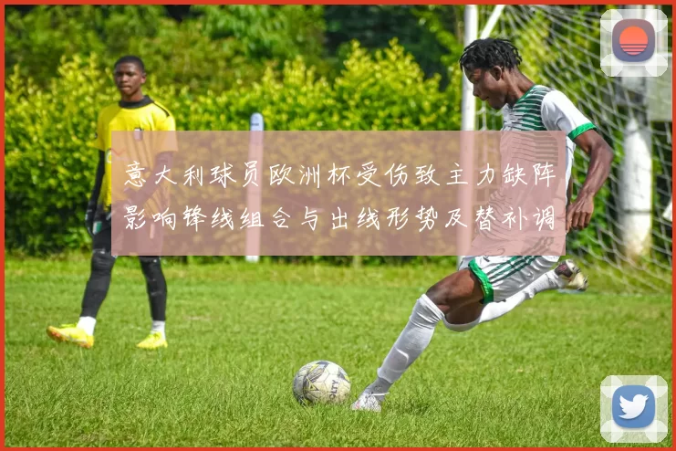 意大利球员欧洲杯受伤致主力缺阵影响锋线组合与出线形势及替补调整