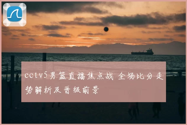 cctv5男篮直播焦点战 全场比分走势解析及晋级前景