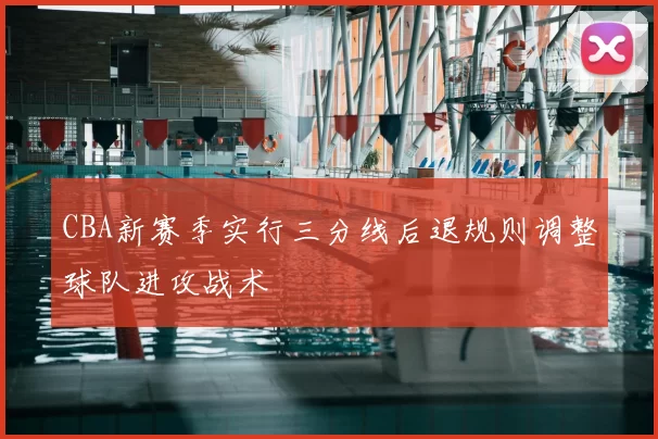 CBA新赛季实行三分线后退规则调整球队进攻战术