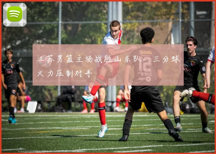 江苏男篮主场战胜山东队，三分球火力压制对手