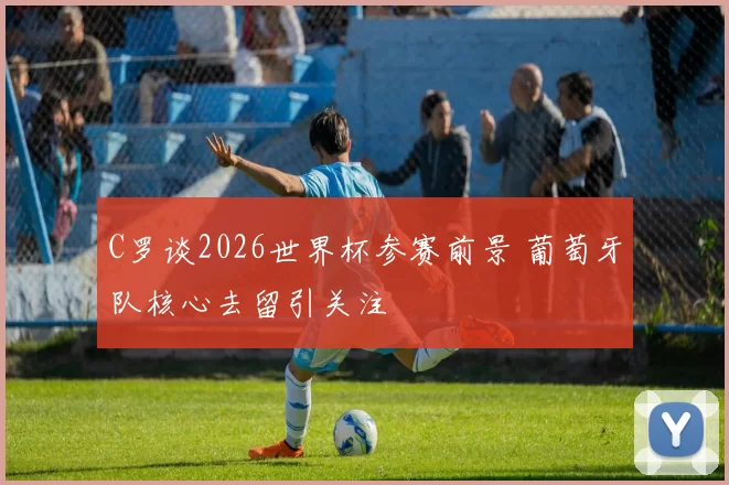 C罗谈2026世界杯参赛前景 葡萄牙队核心去留引关注