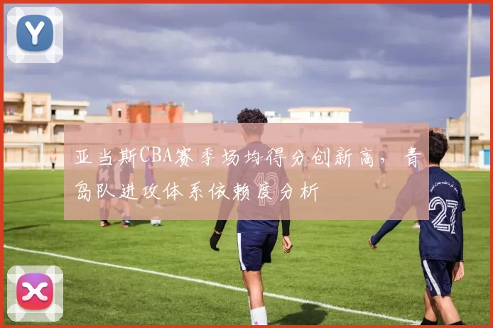 亚当斯CBA赛季场均得分创新高，青岛队进攻体系依赖度分析