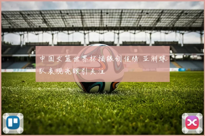 中国女篮世界杯摘银创佳绩 亚洲球队表现亮眼引关注