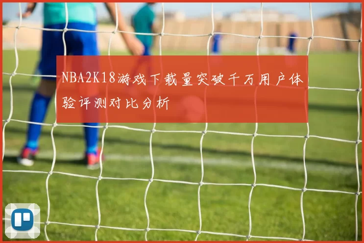 NBA2K18游戏下载量突破千万用户体验评测对比分析