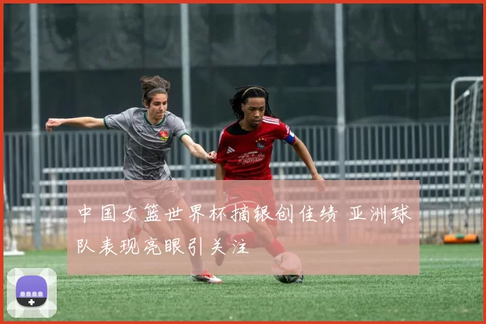 中国女篮世界杯摘银创佳绩 亚洲球队表现亮眼引关注