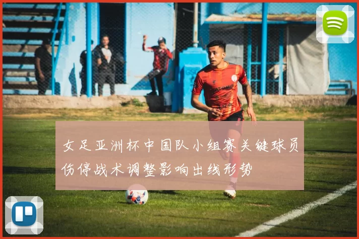 女足亚洲杯中国队小组赛关键球员伤停战术调整影响出线形势