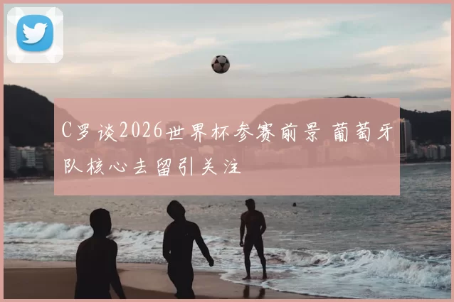 C罗谈2026世界杯参赛前景 葡萄牙队核心去留引关注