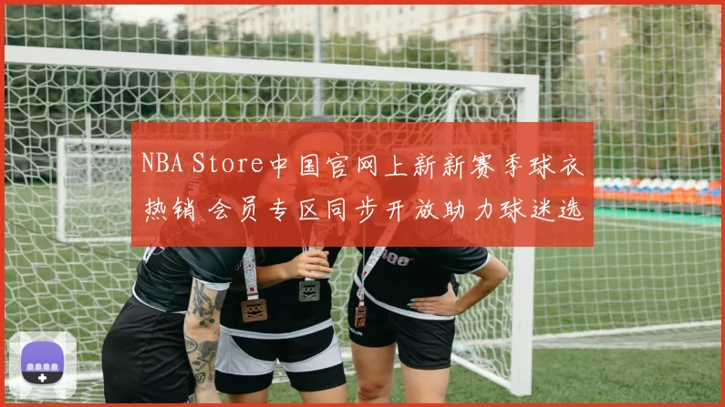 NBA Store中国官网上新新赛季球衣热销 会员专区同步开放助力球迷选购