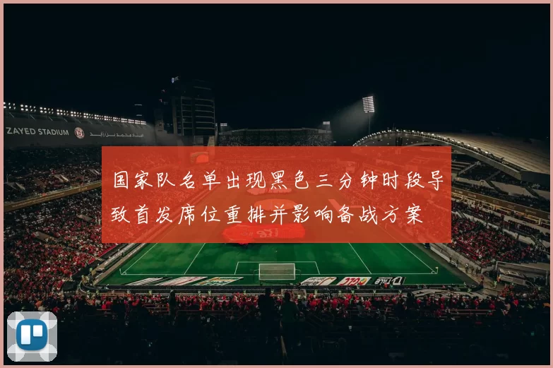 国家队名单出现黑色三分钟时段导致首发席位重排并影响备战方案