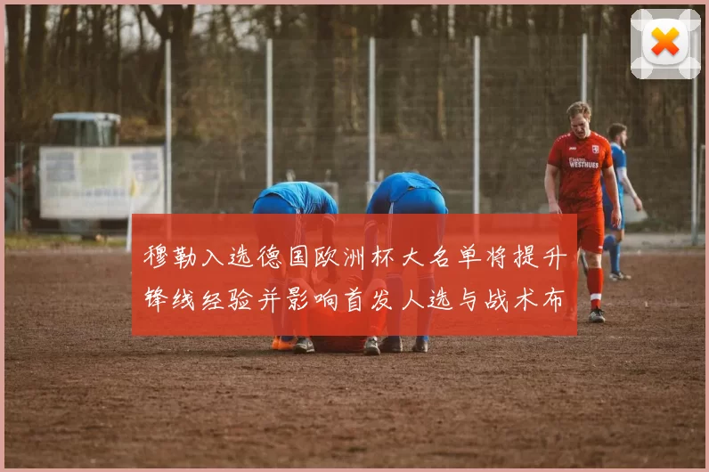 穆勒入选德国欧洲杯大名单将提升锋线经验并影响首发人选与战术布局