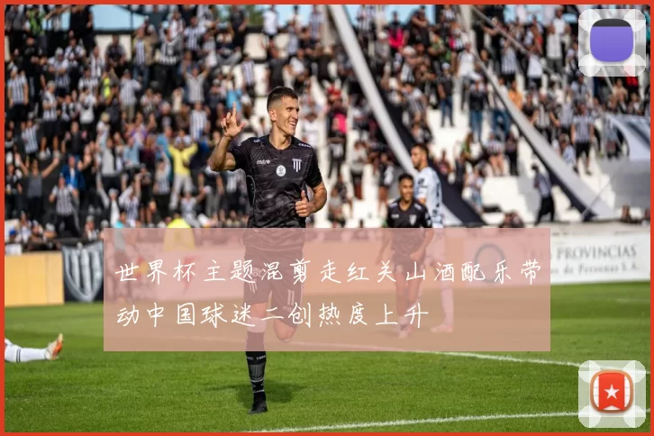 世界杯主题混剪走红关山酒配乐带动中国球迷二创热度上升