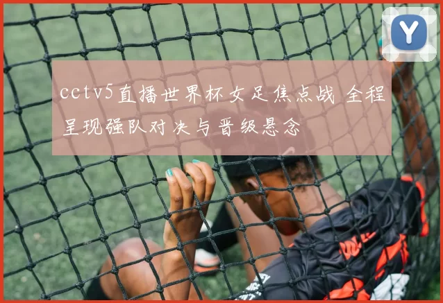 cctv5直播世界杯女足焦点战 全程呈现强队对决与晋级悬念