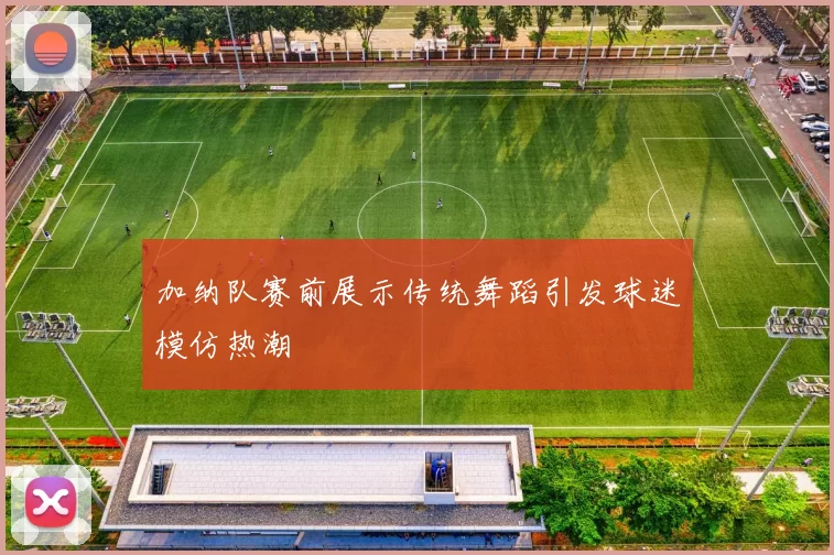 加纳队赛前展示传统舞蹈引发球迷模仿热潮