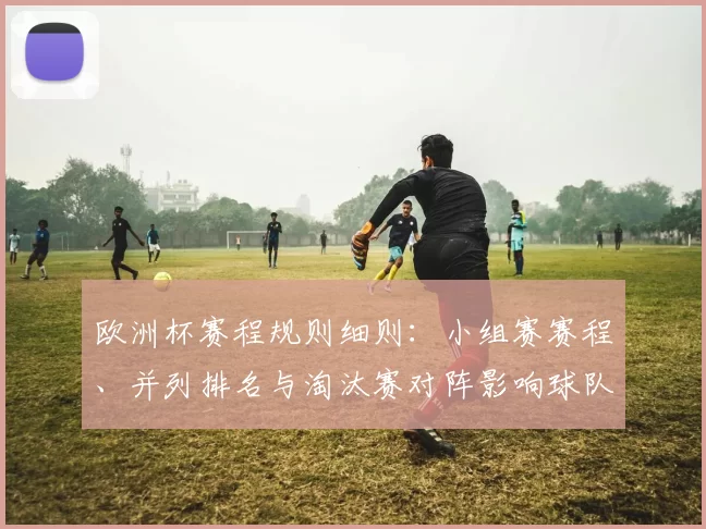 欧洲杯赛程规则细则：小组赛赛程、并列排名与淘汰赛对阵影响球队备战