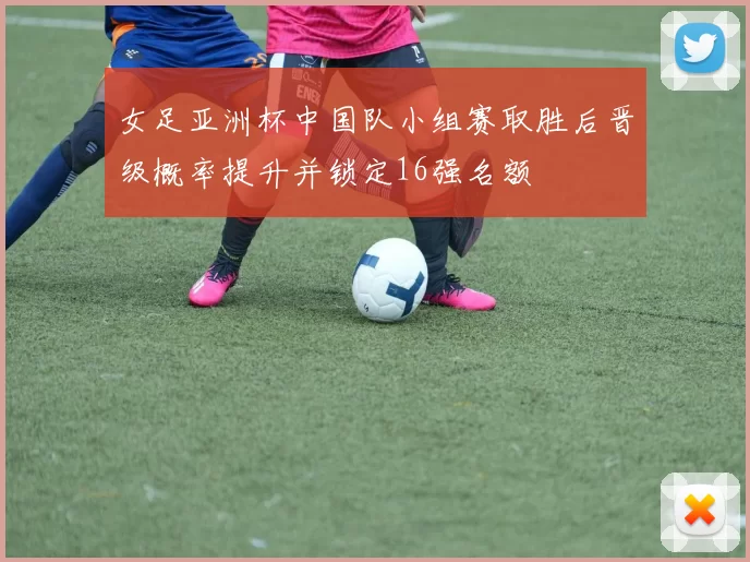 女足亚洲杯中国队小组赛取胜后晋级概率提升并锁定16强名额