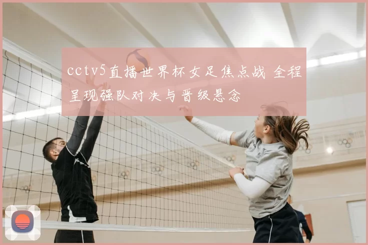 cctv5直播世界杯女足焦点战 全程呈现强队对决与晋级悬念