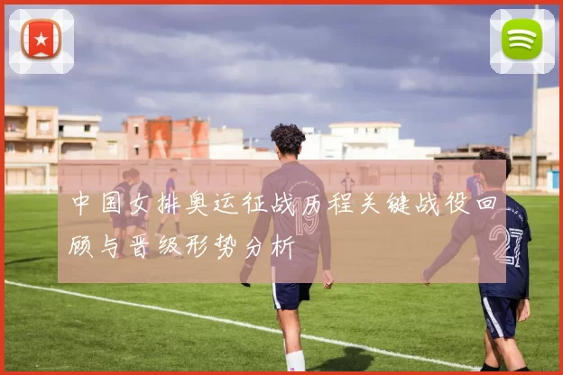 中国女排奥运征战历程关键战役回顾与晋级形势分析