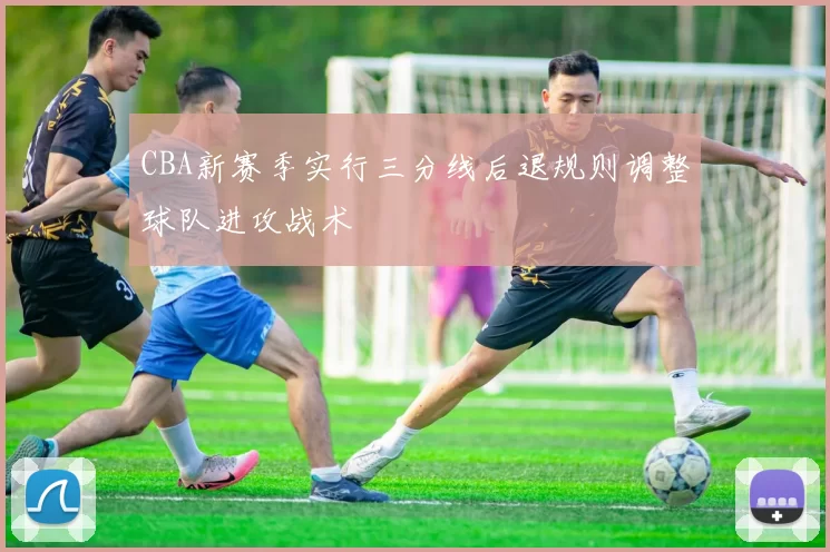 CBA新赛季实行三分线后退规则调整球队进攻战术