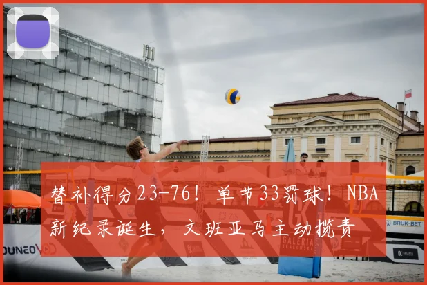 替补得分23-76！单节33罚球！NBA新纪录诞生，文班亚马主动揽责