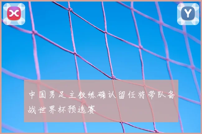 中国男足主教练确认留任将带队备战世界杯预选赛