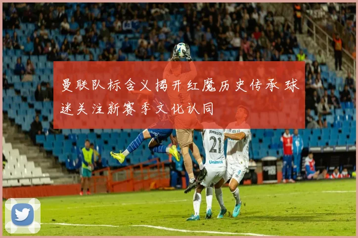 曼联队标含义揭开红魔历史传承 球迷关注新赛季文化认同