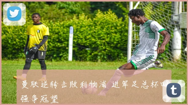 曼联逆转击败利物浦 进军足总杯四强争冠望