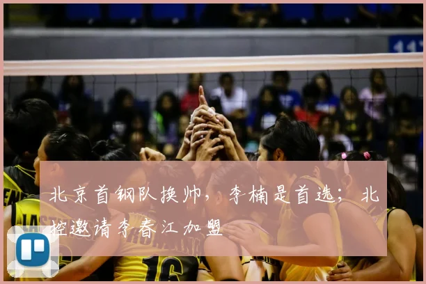 北京首钢队换帅,李楠是首选;北控邀请李春江加盟