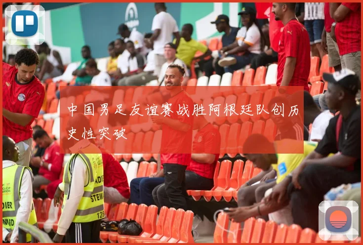 中国男足友谊赛战胜阿根廷队创历史性突破