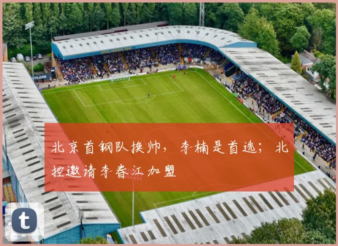 北京首钢队换帅,李楠是首选;北控邀请李春江加盟