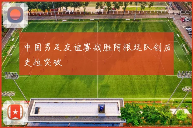 中国男足友谊赛战胜阿根廷队创历史性突破